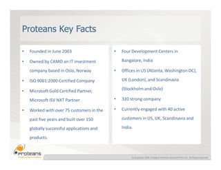Proteans Key Facts

•   Founded in June 2003                   •   Four Development Centers in

•   Owned by CAMO an IT investment             Bangalore, India

    company based in Oslo, Norway          •   Offices in US (Atlanta, Washington DC),

•   ISO 9001:2000 Certified Company            UK (London), and Scandinavia

•   Microsoft Gold Certified Partner,          (Stockholm and Oslo)

    Microsoft ISV NXT Partner              •   320 strong company

•   Worked with over 75 customers in the   •   Currently engaged with 40 active

    past five years and built over 150         customers in US, UK, Scandinavia and

    globally successful applications and       India.

    products.



                                                    © Copyright 2008, Proteans Software Solutions Pvt. Ltd. All Rights reserved
 