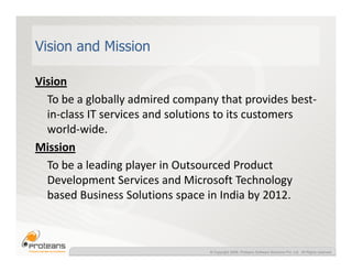 Vision and Mission

Vision
  To be a globally admired company that provides best-
  in-class IT services and solutions to its customers
  world-wide.
Mission
  To be a leading player in Outsourced Product
  Development Services and Microsoft Technology
  based Business Solutions space in India by 2012.



                                 © Copyright 2008, Proteans Software Solutions Pvt. Ltd. All Rights reserved
 