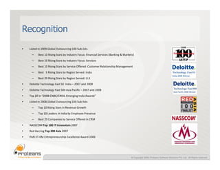 Recognition

•   Listed in 2009 Global Outsourcing 100 Sub-lists
      –    Best 10 Rising Stars by Industry Focus: Financial Services (Banking & Markets)
      –    Best 10 Rising Stars by Industry Focus: Services
      –    Best 10 Rising Stars by Service Offered: Customer Relationship Management
      –    Best 5 Rising Stars by Region Served: India
      –    Best 20 Rising Stars by Region Served: U.K
•   Deloitte Technology Fast 50 India – 2007 and 2008
•   Deloitte Technology Fast 500 Asia Pacific – 2007 and 2008
•   Top 20 in “2008 CNBC/CRISIL Emerging India Awards”
•   Listed in 2008 Global Outsourcing 100 Sub-lists
      –    Top 10 Rising Stars in Revenue Growth
      –    Top 10 Leaders in India by Employee Presence
      –    Best 20 Companies by Service Offered in CRM
•   NASSCOM Top 100 IT Innovators 2007
•   Red Herring Top 200 Asia 2007
•   PAN IIT-IIM Entrepreneurship Excellence Award 2006




                                                                                      © Copyright 2008, Proteans Software Solutions Pvt. Ltd. All Rights reserved
 