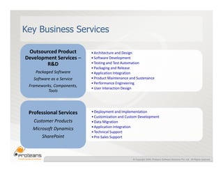 Key Business Services

 Outsourced Product        • Architecture and Design
Development Services –     • Software Development
        R&D                • Testing and Test Automation
                           • Packaging and Release
    Packaged Software      • Application Integration
   Software as a Service   • Product Maintenance and Sustenance
                           • Performance Engineering
 Frameworks, Components,
                           • User Interaction Design
          Tools



 Professional Services     • Deployment and Implementation
                           • Customization and Custom Development
   Customer Products       • Data Migration
                           • Application Integration
   Microsoft Dynamics
                           • Technical Support
       SharePoint          • Pre-Sales Support




                                                  © Copyright 2008, Proteans Software Solutions Pvt. Ltd. All Rights reserved
 
