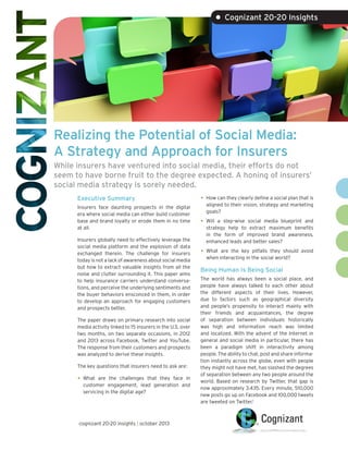 • Cognizant 20-20 Insights

Realizing the Potential of Social Media:
A Strategy and Approach for Insurers
While insurers have ventured into social media, their efforts do not
seem to have borne fruit to the degree expected. A honing of insurers’
social media strategy is sorely needed.
Executive Summary
Insurers face daunting prospects in the digital
era where social media can either build customer
base and brand loyalty or erode them in no time
at all.
Insurers globally need to effectively leverage the
social media platform and the explosion of data
exchanged therein. The challenge for insurers
today is not a lack of awareness about social media
but how to extract valuable insights from all the
noise and clutter surrounding it. This paper aims
to help insurance carriers understand conversations, and perceive the underlying sentiments and
the buyer behaviors ensconced in them, in order
to develop an approach for engaging customers
and prospects better.
The paper draws on primary research into social
media activity linked to 15 insurers in the U.S. over
two months, on two separate occasions, in 2012
and 2013 across Facebook, Twitter and YouTube.
The response from their customers and prospects
was analyzed to derive these insights.
The key questions that insurers need to ask are:

•	 What

are the challenges that they face in
customer engagement, lead generation and
servicing in the digital age?

cognizant 20-20 insights | october 2013

•	 How can they clearly define a social plan that is
aligned to their vision, strategy and marketing
goals?

•	 Will

a step-wise social media blueprint and
strategy help to extract maximum benefits
in the form of improved brand awareness,
enhanced leads and better sales?

•	 What

are the key pitfalls they should avoid
when interacting in the social world?

Being Human Is Being Social
The world has always been a social place, and
people have always talked to each other about
the different aspects of their lives. However,
due to factors such as geographical diversity
and people’s propensity to interact mainly with
their friends and acquaintances, the degree
of separation between individuals historically
was high and information reach was limited
and localized. With the advent of the Internet in
general and social media in particular, there has
been a paradigm shift in interactivity among
people. The ability to chat, post and share information instantly across the globe, even with people
they might not have met, has slashed the degrees
of separation between any two people around the
world. Based on research by Twitter, that gap is
now approximately 3.435. Every minute, 510,000
new posts go up on Facebook and 100,000 tweets
are tweeted on Twitter.1

 