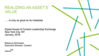 REALIZING AN ASSET’S
VALUE
. . . is only as good as its metadata
Digital Assets & Content Leadership Exchange
New York City, NY
January, 2018
Rebecca Schneider
Executive Director, Content
 