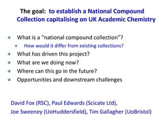 The goal: to establish a National Compound
Collection capitalising on UK Academic Chemistry
What is a “national compound collection”?
How would it differ from existing collections?
What has driven this project?
What are we doing now?
Where can this go in the future?
Opportunities and downstream challenges
David Fox (RSC), Paul Edwards (Scicate Ltd),
Joe Sweeney (UoHuddersfield), Tim Gallagher (UoBristol)
 