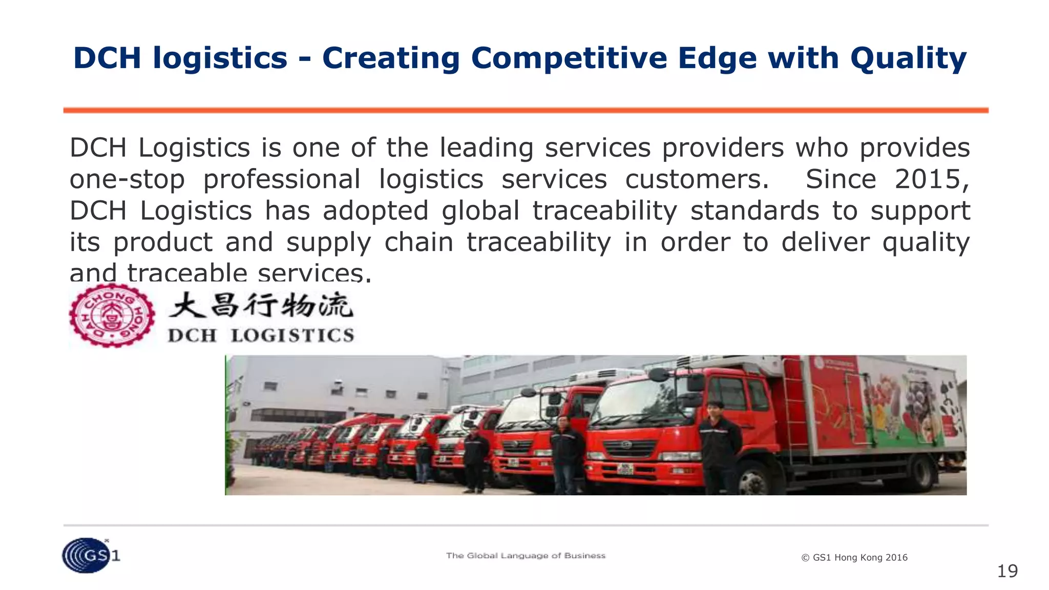 © GS1 [Country] 2015© GS1 Hong Kong 2016
DCH Logistics is one of the leading services providers who provides
one-stop professional logistics services customers. Since 2015,
DCH Logistics has adopted global traceability standards to support
its product and supply chain traceability in order to deliver quality
and traceable services.
19
DCH logistics - Creating Competitive Edge with Quality
 