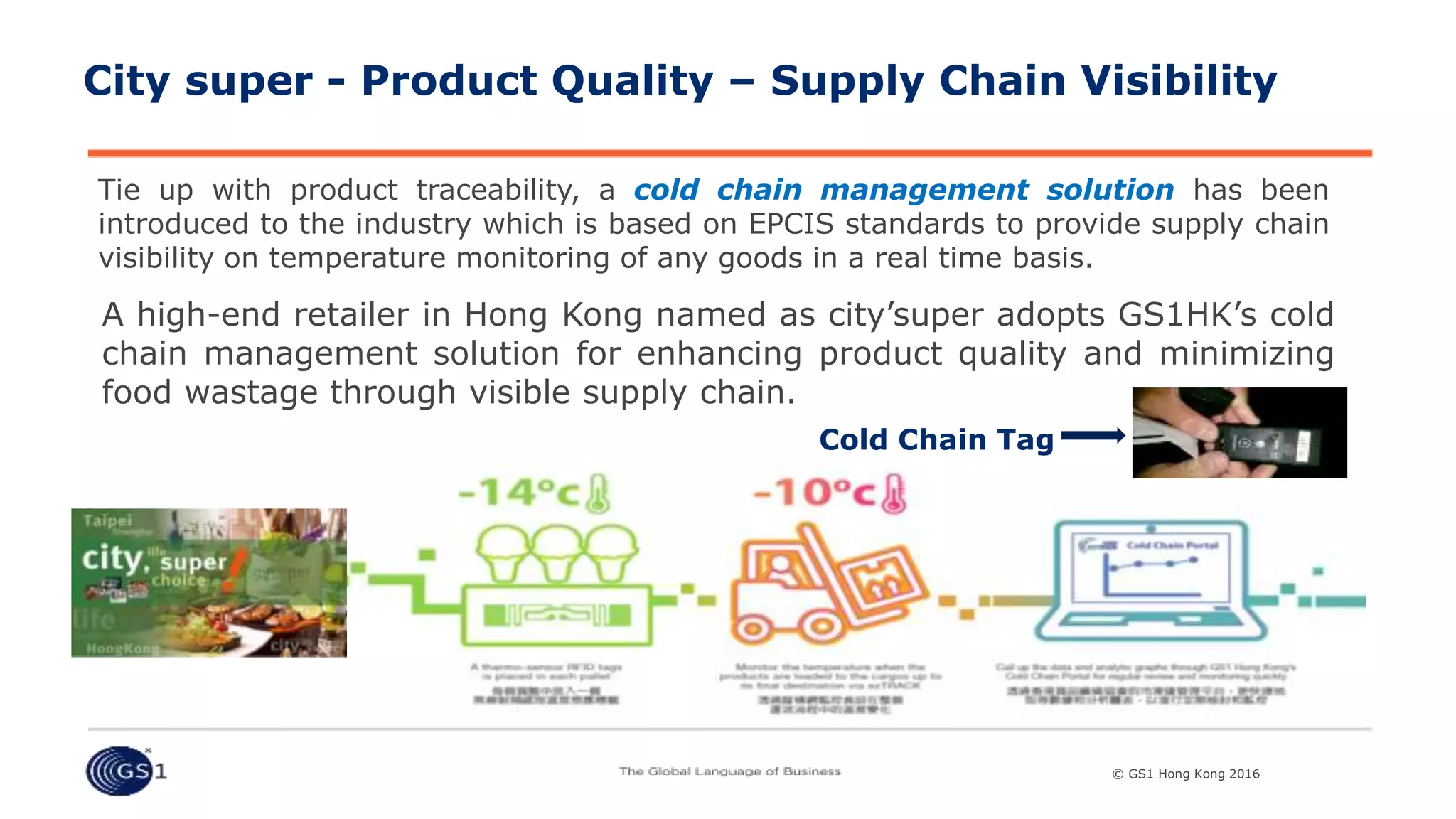 © GS1 [Country] 2015© GS1 Hong Kong 2016© GS1 Hong Kong 2016
City super - Product Quality – Supply Chain Visibility
Tie up with product traceability, a cold chain management solution has been
introduced to the industry which is based on EPCIS standards to provide supply chain
visibility on temperature monitoring of any goods in a real time basis.
A high-end retailer in Hong Kong named as city’super adopts GS1HK’s cold
chain management solution for enhancing product quality and minimizing
food wastage through visible supply chain.
Cold Chain Tag
 