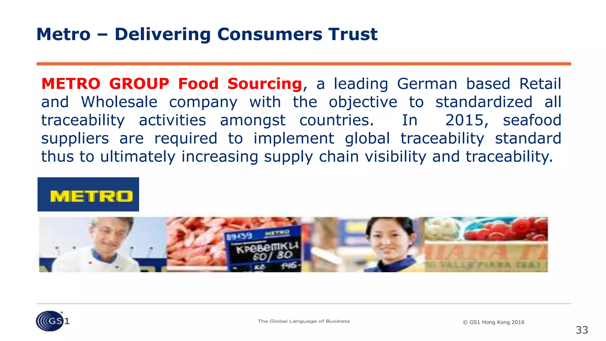 © GS1 [Country] 2015© GS1 Hong Kong 2016
METRO GROUP Food Sourcing, a leading German based Retail
and Wholesale company with the objective to standardized all
traceability activities amongst countries. In 2015, seafood
suppliers are required to implement global traceability standard
thus to ultimately increasing supply chain visibility and traceability.
33
Metro – Delivering Consumers Trust
 