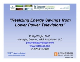 “Realizing Energy Savings from
  Lower Power Televisions”

              Phillip Wright, Ph.D.
    Managing Director, WRT Associates, LLC
           philwright@wrtassoc.com
              www.wrtassoc.com
               +1-970-219-8800


                                             September 2, 2009
 