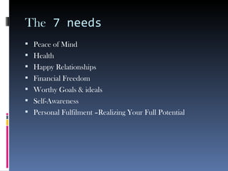The  7 needs Peace of Mind Health Happy Relationships Financial Freedom Worthy Goals & ideals Self-Awareness Personal Fulfilment –Realizing Your Full Potential 