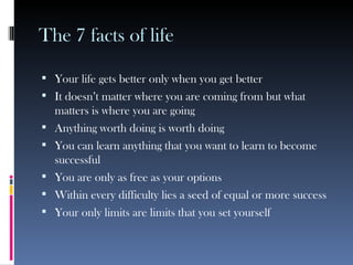 The 7 facts of life Your life gets better only when you get better It doesn’t matter where you are coming from but what matters is where you are going Anything worth doing is worth doing You can learn anything that you want to learn to become successful You are only as free as your options Within every difficulty lies a seed of equal or more success Your only limits are limits that you set yourself 