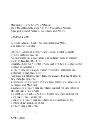 Realizing Health Reform’s Potential
How the Affordable Care Act Will Strengthen Primary
Care and Benefit Patients, Providers, and Payers
JANUARY 2011
Melinda Abrams, Rachel Nuzum, Stephanie Mika,
and Georgette Lawlor
Abstract: Although primary care is fundamental to health
system performance, the
United States has undervalued and underinvested in primary
care for decades. This brief
describes how the Affordable Care Act will begin to address the
neglect of America’s
primary care system and, wherever possible, estimates the
potential impact these efforts
will have on patients, providers, and payers. The health reform
law includes numerous
provisions for improving primary care: temporary increases in
Medicare and Medicaid
payments to primary care providers; support for innovation in
the delivery of care, with
an emphasis on achieving better health outcomes and patient
care experiences; enhanced
support of primary care providers; and investment in the
continued development of the
primary care workforce.
OVERVIEW
 