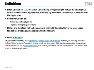 Definitions
 Linux Containers (LXC for LinuX Containers) are lightweight virtual machines (VMs)
which are realized using features provided by a modern Linux kernel – VMs without
the hypervisor
 Containerization of:
– (Linux) Operating Systems
– Single or multiple applications
 LXC as a technology not to be confused with LXC (tools) which are a user space
toolset for creating & managing Linux Containers
 From wikipedia:
LXC (LinuX Containers) is an operating system–level virtualization method for running multiple
isolated Linux systems (containers) on a single control host… LXC provides operating system-level
virtualization not via a virtual machine, but rather provides a virtual environment that has its own
process and network space.
3/11/2014 2
 