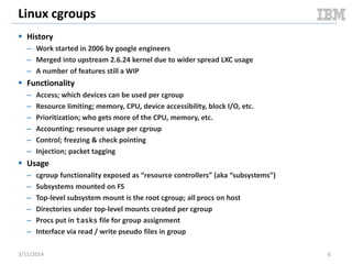 Linux cgroups
 History
– Work started in 2006 by google engineers
– Merged into upstream 2.6.24 kernel due to wider spread LXC usage
– A number of features still a WIP
 Functionality
– Access; which devices can be used per cgroup
– Resource limiting; memory, CPU, device accessibility, block I/O, etc.
– Prioritization; who gets more of the CPU, memory, etc.
– Accounting; resource usage per cgroup
– Control; freezing & check pointing
– Injection; packet tagging
 Usage
– cgroup functionality exposed as “resource controllers” (aka “subsystems”)
– Subsystems mounted on FS
– Top-level subsystem mount is the root cgroup; all procs on host
– Directories under top-level mounts created per cgroup
– Procs put in tasks file for group assignment
– Interface via read / write pseudo files in group
3/11/2014 6
 