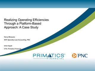 Realizing Operating Efficiencies
Through a Platform-Based
Approach: A Case Study
Henry Marquiss
SVP, Specialty Loan Accounting, PNC
Umar Syyid
CTO, Primatics Financial
 