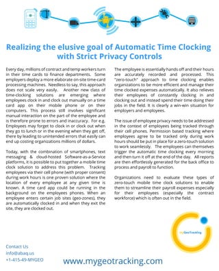 Realizing the elusive goal of Automatic Time Clocking 
with Strict Privacy Controls 
Every day, millions of contract and temp workers turn 
in their time cards to finance departments. Some 
employers deploy a more elaborate on-site time-card 
processing machines. Needless to say, this approach 
does not scale very easily. Another new class of 
time-clocking solutions are emerging where 
employees clock in and clock out manually on a time 
card app on their mobile phone or on their 
computers. This process still involves significant 
manual interaction on the part of the employee and 
is therefore prone to errors and inaccuracy. For e.g. 
Employees may forget to clock in or clock out when 
they go to lunch or in the evening when they get off, 
there by leading to unintended errors that easily can 
end up costing organizations millions of dollars. 
Today, with the combination of smartphones, text 
messaging & cloud-hosted Software-as-a-Service 
platforms, it is possible to put together a mobile time 
clock solution to address this problem. Tracking 
employees via their cell phone (with proper consent) 
during work hours is one proven solution where the 
location of every employee at any given time is 
known. A time card app could be running in the 
background on the employees phones. When an 
employee enters certain job sites (geo-zones), they 
are automatically clocked in and when they exit the 
site, they are clocked out. 
The employee is essentially hands off and their hours 
are accurately recorded and processed. This 
"zero-touch" approach to time clocking enables 
organizations to be more efficient and manage their 
time clocked expenses automatically. It also relieves 
their employees of constantly clocking in and 
clocking out and instead spend their time doing their 
jobs in the field. It is clearly a win-win situation for 
employers and employees. 
The issue of employee privacy needs to be addressed 
in the context of employees being tracked through 
their cell phones. Permission based tracking where 
employees agree to be tracked only during work 
hours should be put in place for a zero-touch solution 
to work seamlessly. The employees can themselves 
trigger the automatic time clocking every morning 
and then turn it off at the end of the day. All reports 
are then effortlessly generated for the back office to 
process and payroll to function. 
Organizations need to evaluate these types of 
zero-touch mobile time clock solutions to enable 
them to streamline their payroll expenses especially 
for their employees (especially the contract 
workforce) which is often out in the field. 
Contact Us 
info@abaq.us 
+1-415-49-MYGEO www.mygeotracking.com 

