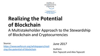 Realizing the Potential
of Blockchain
A Multistakeholder Approach to the Stewardship
of Blockchain and Cryptocurrencies
June 2017
Authors:
Don Tapscott and Alex Tapscott
Source:
https://www.weforum.org/whitepapers/reali
zing-the-potential-of-blockchain
 