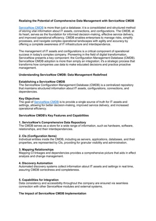 Realizing the Potential of Comprehensive Data Management with ServiceNow CMDB
ServiceNow CMDB is more than just a database; it is a consolidated and structured method
of storing vital information about IT assets, connections, and configurations. The CMDB, at
its heart, serves as the foundation for informed decision-making, effective service delivery,
and improved operational efficiency. CMDB enables enterprises to manage risks, simplify
processes, and navigate complex operational landscapes with agility and accuracy by
offering a complete awareness of IT infrastructure and interdependence.
The management of IT assets and configurations is a critical component of operational
success in today's complex company. Pioneering in the field of digital transformation,
ServiceNow presents a key component: the Configuration Management Database (CMDB).
ServiceNow CMDB adoption is more than simply an integration; it's a strategic process that
transforms how companies use data to make educated decisions and practice proactive
management.
Understanding ServiceNow CMDB: Data Management Redefined
Establishing a ServiceNow CMDB
The ServiceNow Configuration Management Database (CMDB) is a centralized repository
that maintains structured information about IT assets, configurations, connections, and
dependencies.
Key Objectives
The goal of ServiceNow CMDB is to provide a single source of truth for IT assets and
settings, allowing for better decision-making, improved service delivery, and increased
operational efficiency.
ServiceNow CMDB's Key Features and Capabilities
1. ServiceNow's Comprehensive Data Repository
The CMDB serves as a store for a wide range of information, such as hardware, software,
relationships, and their interdependencies.
2. CIs (Configuration Items)
Individual entities inside the CMDB, including as servers, applications, databases, and their
properties, are represented by CIs, providing for granular visibility and administration.
3. Mapping Relationships
Mapping CI linkages and dependencies provides a comprehensive picture that aids in effect
analysis and change management.
4. Discovery Automation
Automated discovery systems collect information about IT assets and settings in real time,
assuring CMDB correctness and completeness.
5. Capabilities for Integration
Data consistency and accessibility throughout the company are ensured via seamless
connection with other ServiceNow modules and external systems.
The Impact of ServiceNow CMDB Implementation
 