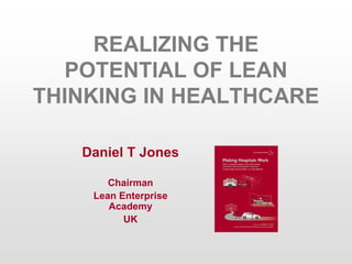 REALIZING THE
POTENTIAL OF LEAN
THINKING IN HEALTHCARE
Daniel T Jones
Chairman
Lean Enterprise
Academy
UK
 