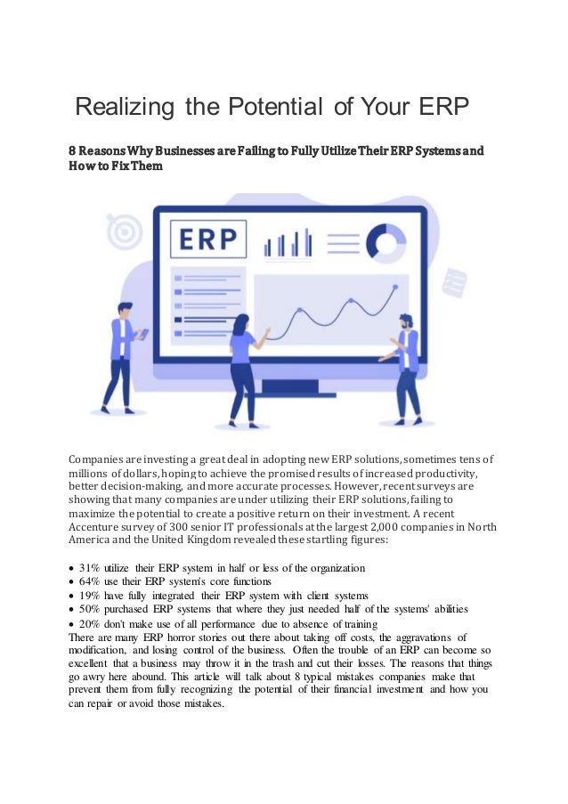 Realizing the Potential of Your ERP
8 ReasonsWhy Businesses areFailing to Fully UtilizeTheirERP Systemsand
How to FixThem
Companies are investing a great deal in adopting new ERP solutions, sometimes tens of
millions of dollars, hoping to achieve the promised results of increased productivity,
better decision-making, and more accurate processes. However, recent surveys are
showing that many companies are under utilizing their ERP solutions, failing to
maximize the potential to create a positive return on their investment. A recent
Accenture survey of 300 senior IT professionals at the largest 2,000 companies in North
America and the United Kingdom revealed these startling figures:
 31% utilize their ERP system in half or less of the organization
 64% use their ERP system's core functions
 19% have fully integrated their ERP system with client systems
 50% purchased ERP systems that where they just needed half of the systems' abilities
 20% don't make use of all performance due to absence of training
There are many ERP horror stories out there about taking off costs, the aggravations of
modification, and losing control of the business. Often the trouble of an ERP can become so
excellent that a business may throw it in the trash and cut their losses. The reasons that things
go awry here abound. This article will talk about 8 typical mistakes companies make that
prevent them from fully recognizing the potential of their financial investment and how you
can repair or avoid those mistakes.
 