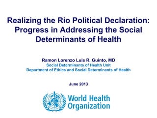 Realizing the Rio Political Declaration:
Progress in Addressing the Social
Determinants of Health
Ramon Lorenzo Luis R. Guinto, MD
Social Determinants of Health Unit
Department of Ethics and Social Determinants of Health
June 2013
 