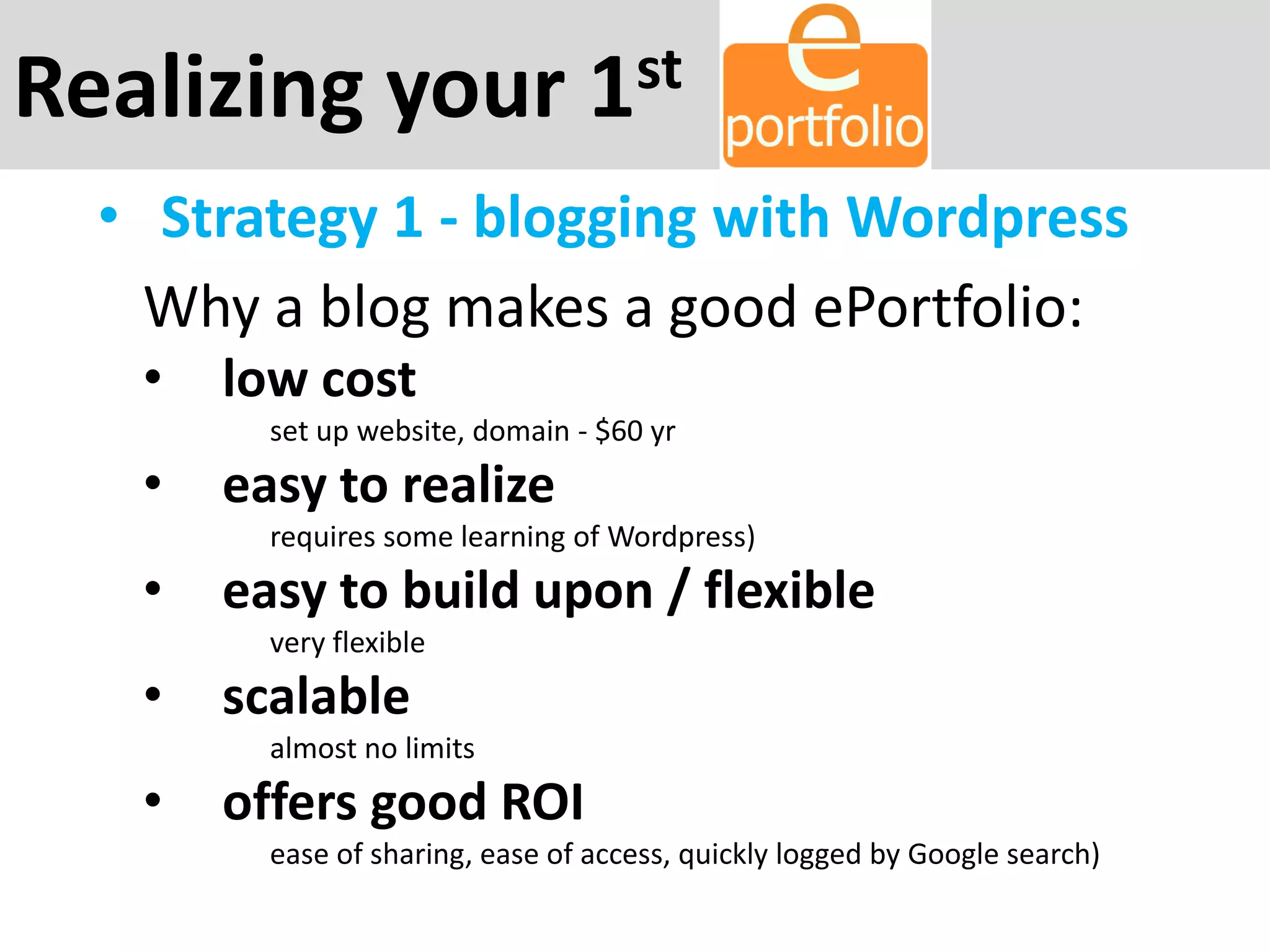 Realizing your 1st
• Strategy 1 - blogging with Wordpress
Why a blog makes a good ePortfolio:
• low cost
set up website, domain - $60 yr
• easy to realize
requires some learning of Wordpress)
• easy to build upon / flexible
very flexible
• scalable
almost no limits
• offers good ROI
ease of sharing, ease of access, quickly logged by Google search)
 