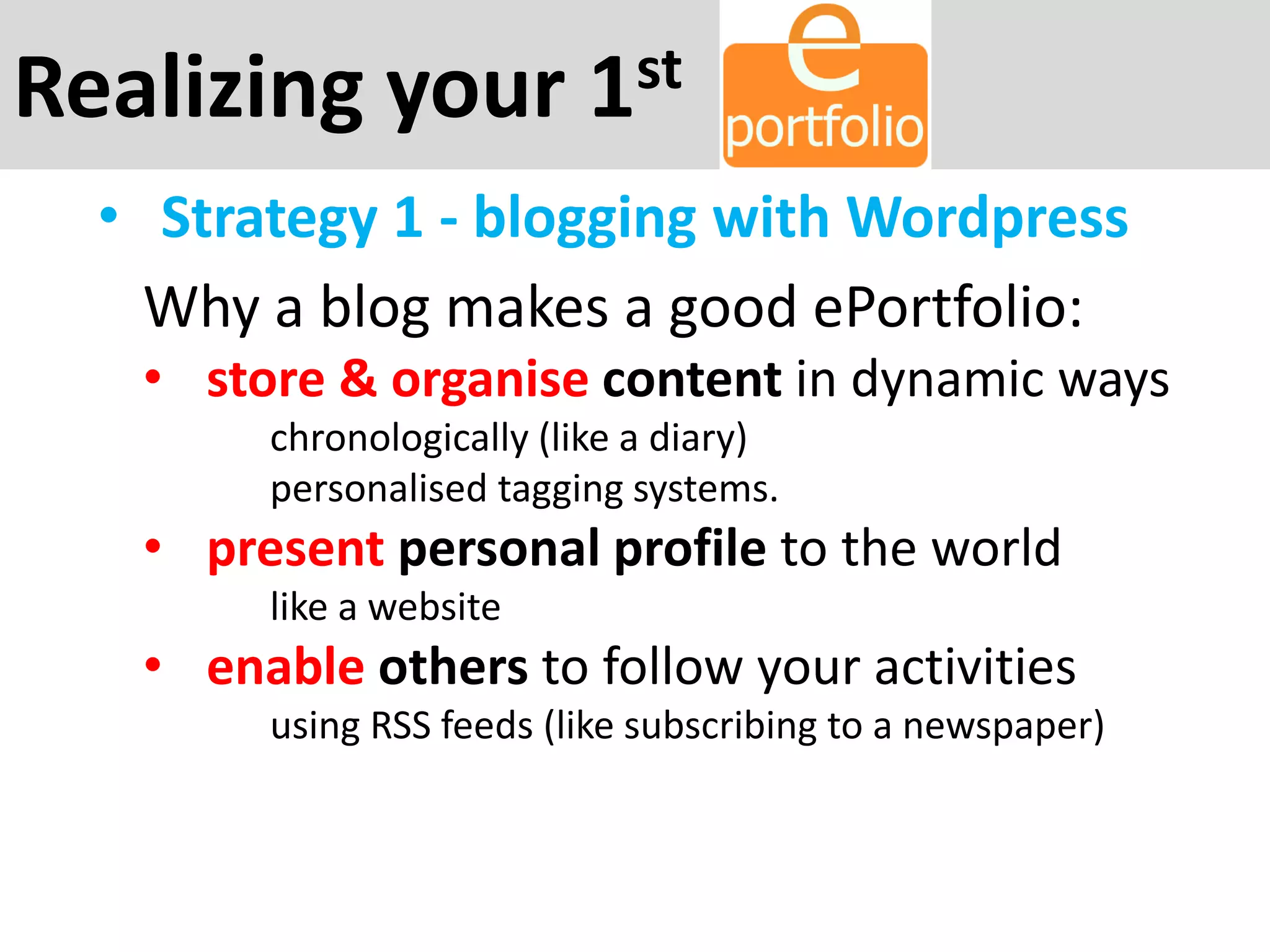 Realizing your 1st
• Strategy 1 - blogging with Wordpress
Why a blog makes a good ePortfolio:
• store & organise content in dynamic ways
chronologically (like a diary)
personalised tagging systems.
• present personal profile to the world
like a website
• enable others to follow your activities
using RSS feeds (like subscribing to a newspaper)
 