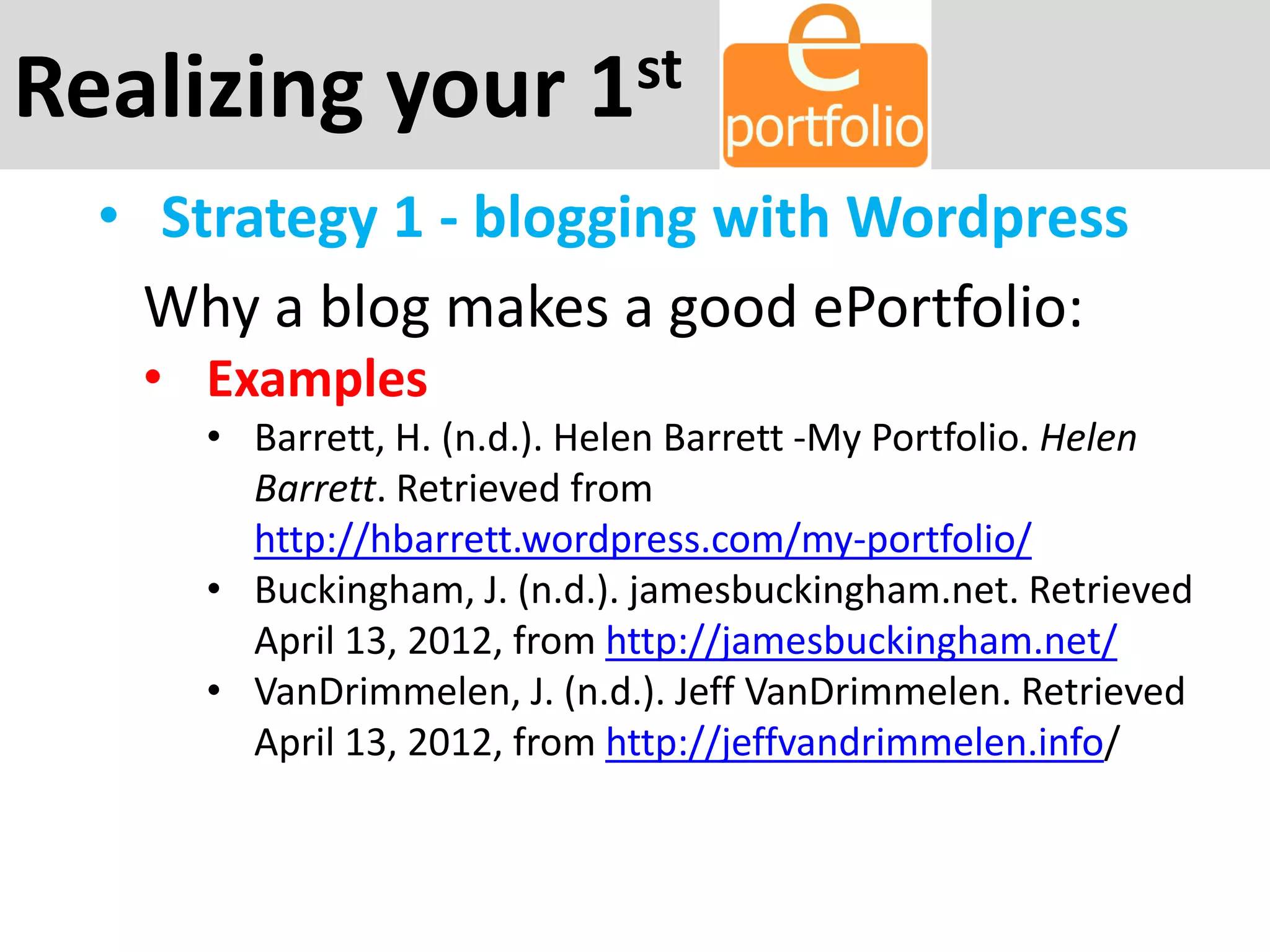 Realizing your 1st
• Strategy 1 - blogging with Wordpress
Why a blog makes a good ePortfolio:
• Examples
• Barrett, H. (n.d.). Helen Barrett -My Portfolio. Helen
Barrett. Retrieved from
http://hbarrett.wordpress.com/my-portfolio/
• Buckingham, J. (n.d.). jamesbuckingham.net. Retrieved
April 13, 2012, from http://jamesbuckingham.net/
• VanDrimmelen, J. (n.d.). Jeff VanDrimmelen. Retrieved
April 13, 2012, from http://jeffvandrimmelen.info/
 