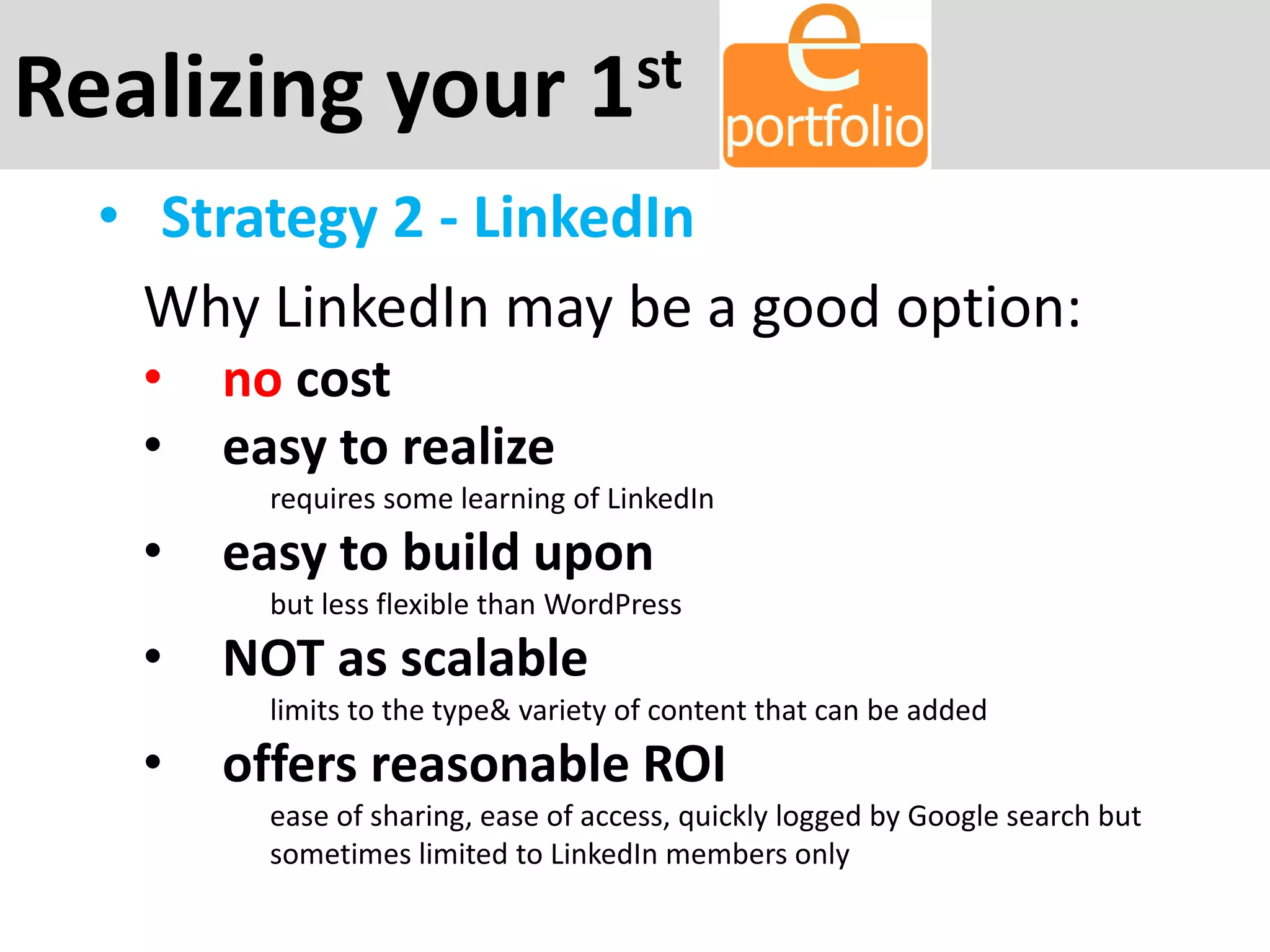 Realizing your 1st
• Strategy 2 - LinkedIn
Why LinkedIn may be a good option:
• no cost
• easy to realize
requires some learning of LinkedIn
• easy to build upon
but less flexible than WordPress
• NOT as scalable
limits to the type& variety of content that can be added
• offers reasonable ROI
ease of sharing, ease of access, quickly logged by Google search but
sometimes limited to LinkedIn members only
 