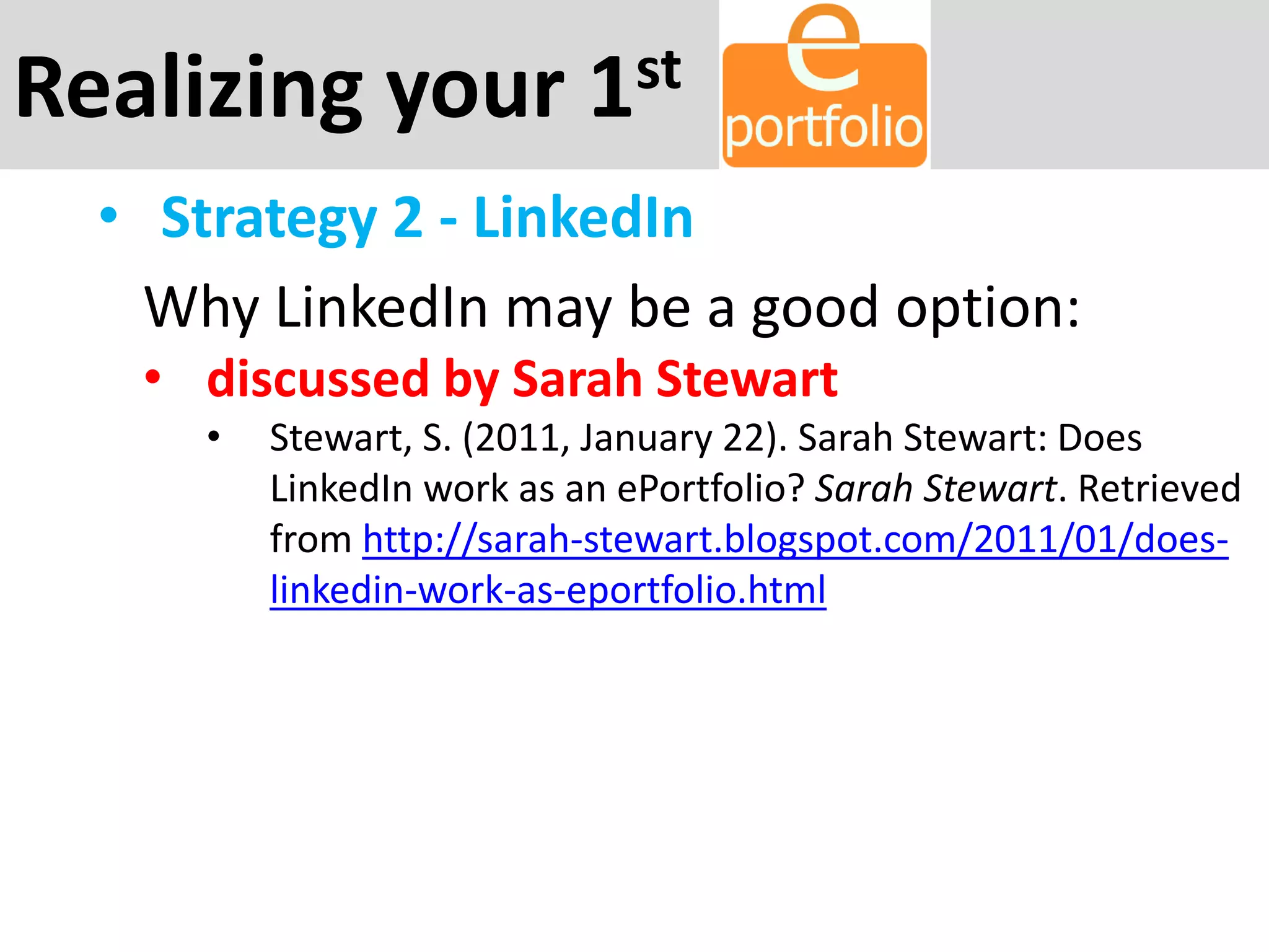 Realizing your 1st
• Strategy 2 - LinkedIn
Why LinkedIn may be a good option:
• discussed by Sarah Stewart
• Stewart, S. (2011, January 22). Sarah Stewart: Does
LinkedIn work as an ePortfolio? Sarah Stewart. Retrieved
from http://sarah-stewart.blogspot.com/2011/01/does-
linkedin-work-as-eportfolio.html
 