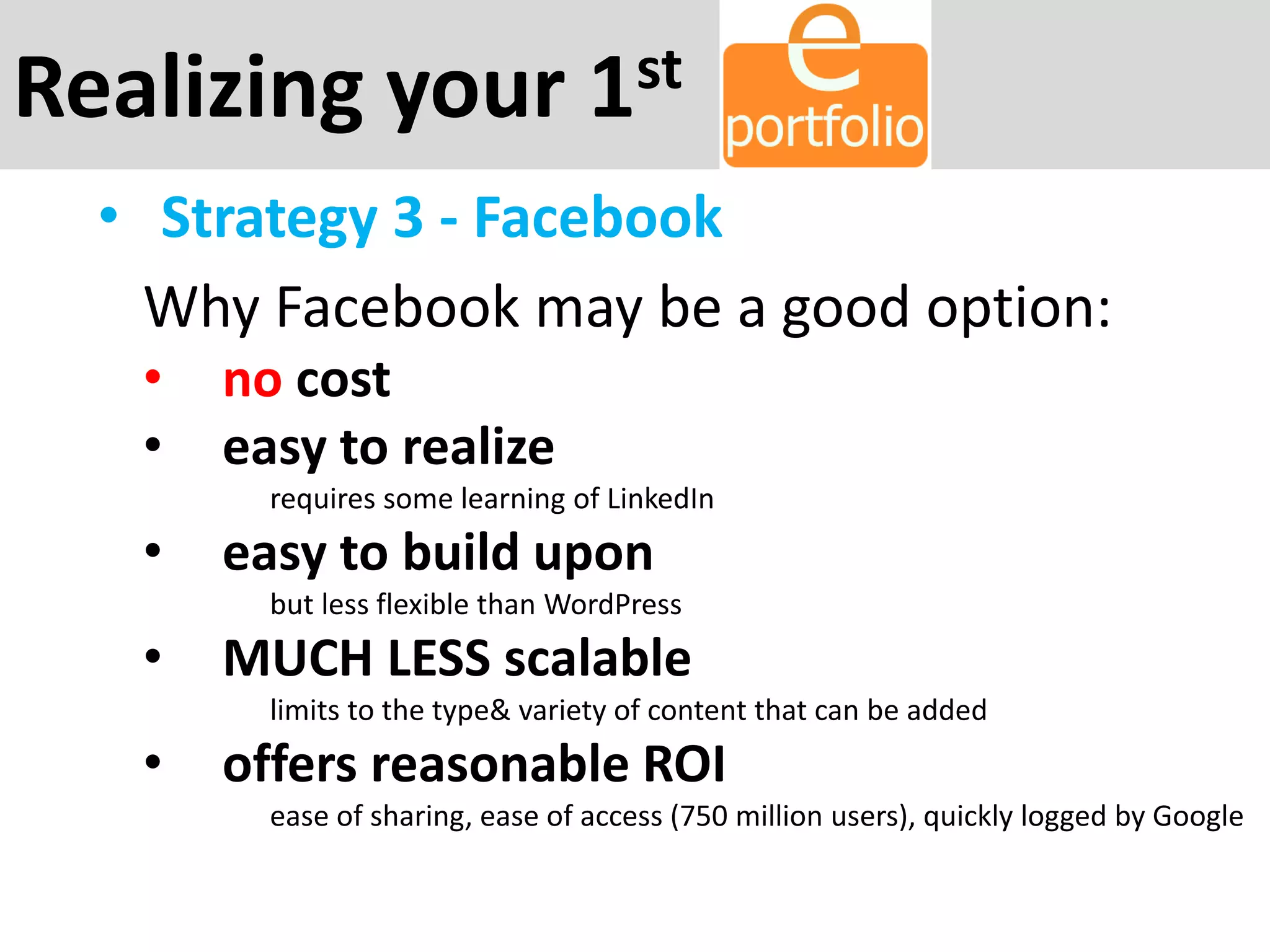 Realizing your 1st
• Strategy 3 - Facebook
Why Facebook may be a good option:
• no cost
• easy to realize
requires some learning of LinkedIn
• easy to build upon
but less flexible than WordPress
• MUCH LESS scalable
limits to the type& variety of content that can be added
• offers reasonable ROI
ease of sharing, ease of access (750 million users), quickly logged by Google
 