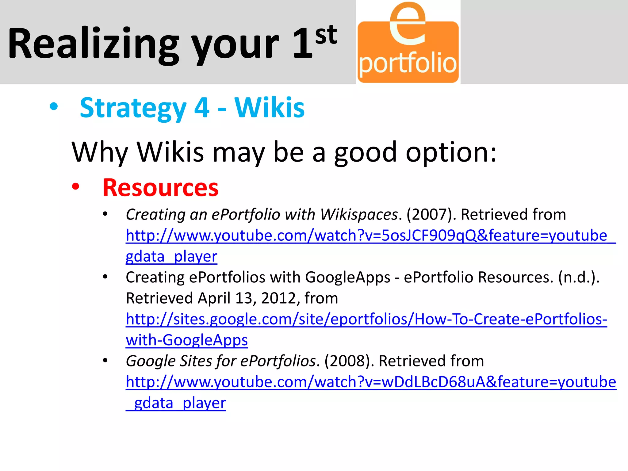 Realizing your 1st
• Strategy 4 - Wikis
Why Wikis may be a good option:
• Resources
• Creating an ePortfolio with Wikispaces. (2007). Retrieved from
http://www.youtube.com/watch?v=5osJCF909qQ&feature=youtube_
gdata_player
• Creating ePortfolios with GoogleApps - ePortfolio Resources. (n.d.).
Retrieved April 13, 2012, from
http://sites.google.com/site/eportfolios/How-To-Create-ePortfolios-
with-GoogleApps
• Google Sites for ePortfolios. (2008). Retrieved from
http://www.youtube.com/watch?v=wDdLBcD68uA&feature=youtube
_gdata_player
 