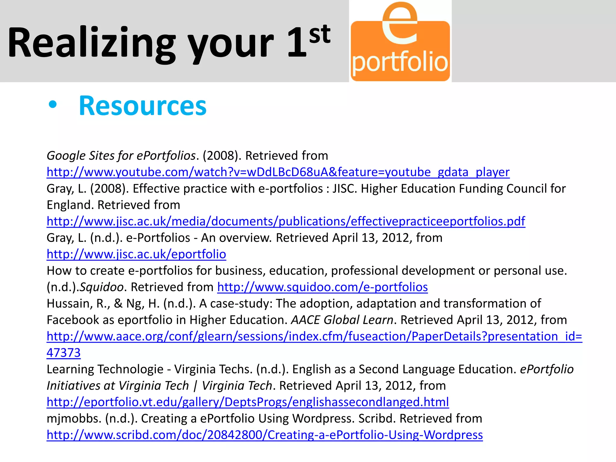 Realizing your 1st
• Resources
Google Sites for ePortfolios. (2008). Retrieved from
http://www.youtube.com/watch?v=wDdLBcD68uA&feature=youtube_gdata_player
Gray, L. (2008). Effective practice with e-portfolios : JISC. Higher Education Funding Council for
England. Retrieved from
http://www.jisc.ac.uk/media/documents/publications/effectivepracticeeportfolios.pdf
Gray, L. (n.d.). e-Portfolios - An overview. Retrieved April 13, 2012, from
http://www.jisc.ac.uk/eportfolio
How to create e-portfolios for business, education, professional development or personal use.
(n.d.).Squidoo. Retrieved from http://www.squidoo.com/e-portfolios
Hussain, R., & Ng, H. (n.d.). A case-study: The adoption, adaptation and transformation of
Facebook as eportfolio in Higher Education. AACE Global Learn. Retrieved April 13, 2012, from
http://www.aace.org/conf/glearn/sessions/index.cfm/fuseaction/PaperDetails?presentation_id=
47373
Learning Technologie - Virginia Techs. (n.d.). English as a Second Language Education. ePortfolio
Initiatives at Virginia Tech | Virginia Tech. Retrieved April 13, 2012, from
http://eportfolio.vt.edu/gallery/DeptsProgs/englishassecondlanged.html
mjmobbs. (n.d.). Creating a ePortfolio Using Wordpress. Scribd. Retrieved from
http://www.scribd.com/doc/20842800/Creating-a-ePortfolio-Using-Wordpress
 