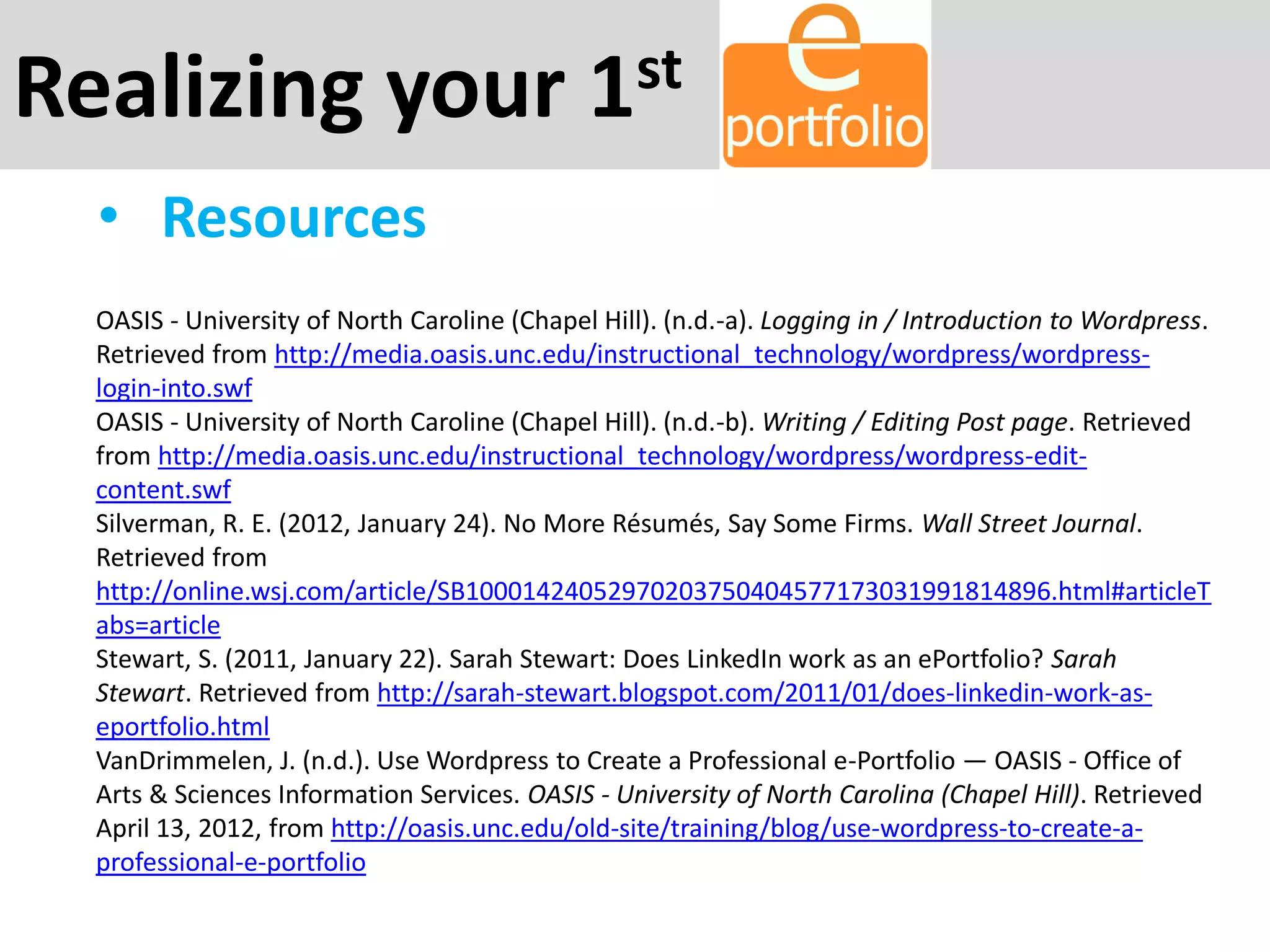 Realizing your 1st
• Resources
OASIS - University of North Caroline (Chapel Hill). (n.d.-a). Logging in / Introduction to Wordpress.
Retrieved from http://media.oasis.unc.edu/instructional_technology/wordpress/wordpress-
login-into.swf
OASIS - University of North Caroline (Chapel Hill). (n.d.-b). Writing / Editing Post page. Retrieved
from http://media.oasis.unc.edu/instructional_technology/wordpress/wordpress-edit-
content.swf
Silverman, R. E. (2012, January 24). No More Résumés, Say Some Firms. Wall Street Journal.
Retrieved from
http://online.wsj.com/article/SB10001424052970203750404577173031991814896.html#articleT
abs=article
Stewart, S. (2011, January 22). Sarah Stewart: Does LinkedIn work as an ePortfolio? Sarah
Stewart. Retrieved from http://sarah-stewart.blogspot.com/2011/01/does-linkedin-work-as-
eportfolio.html
VanDrimmelen, J. (n.d.). Use Wordpress to Create a Professional e-Portfolio — OASIS - Office of
Arts & Sciences Information Services. OASIS - University of North Carolina (Chapel Hill). Retrieved
April 13, 2012, from http://oasis.unc.edu/old-site/training/blog/use-wordpress-to-create-a-
professional-e-portfolio
 