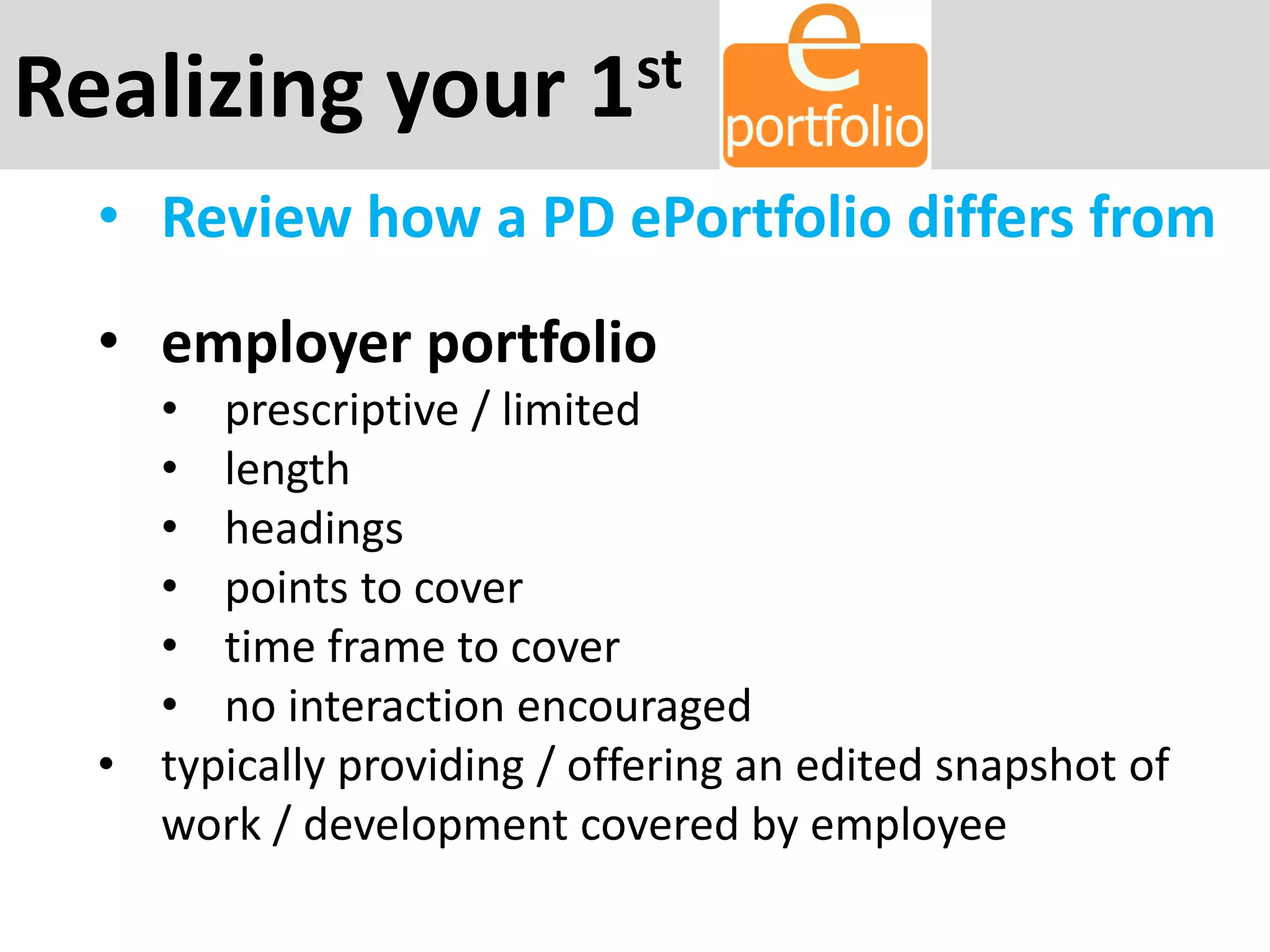 Realizing your 1st
• Review how a PD ePortfolio differs from
• employer portfolio
• prescriptive / limited
• length
• headings
• points to cover
• time frame to cover
• no interaction encouraged
• typically providing / offering an edited snapshot of
work / development covered by employee
 
