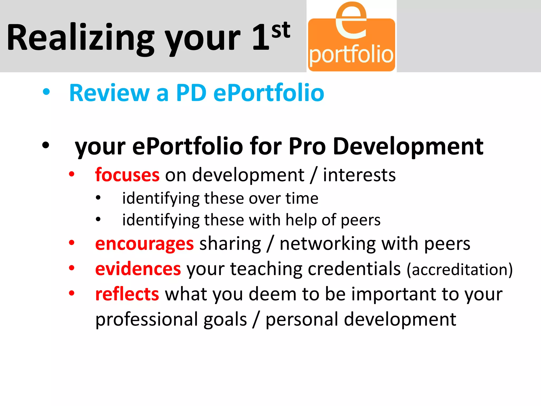 Realizing your 1st
• Review a PD ePortfolio
• your ePortfolio for Pro Development
• focuses on development / interests
• identifying these over time
• identifying these with help of peers
• encourages sharing / networking with peers
• evidences your teaching credentials (accreditation)
• reflects what you deem to be important to your
professional goals / personal development
 