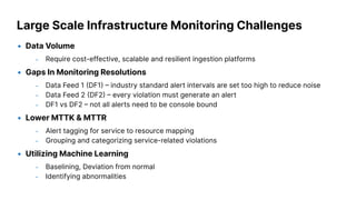 Large Scale Infrastructure Monitoring Challenges
• Data Volume
– Require cost-effective, scalable and resilient ingestion platforms
• Gaps In Monitoring Resolutions
– Data Feed 1 DF1  industry standard alert intervals are set too high to reduce noise
– Data Feed 2 DF2  every violation must generate an alert
– DF1 vs DF2  not all alerts need to be console bound
• Lower MTTK & MTTR
– Alert tagging for service to resource mapping
– Grouping and categorizing service-related violations
• Utilizing Machine Learning
– Baselining, Deviation from normal
– Identifying abnormalities
 