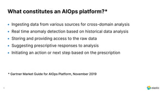 4
What constitutes an AIOps platform?*
• Ingesting data from various sources for cross-domain analysis
• Real time anomaly detection based on historical data analysis
• Storing and providing access to the raw data
• Suggesting prescriptive responses to analysis
• Initiating an action or next step based on the prescription
* Gartner Market Guide for AIOps Platform, November 2019
 