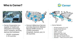 • Cerner Corporation is a
supplier of healthcare
information technology
HCIT systems, services,
devices and hardware
– 29,000 employees
in 30 countries
• Cerner’s Millennium Service
provides Electronic Medical
Record (EMR access to
27,000 customers
(hospitals, doctors, etc.) in
26 countries
• Cerner Network
– 19 Data Centers (11 in US
– Carrier Grade Network
– 170,000 servers
– 1,900 circuits
– Nationwide fiber rings
– 560,000 network ports
– 500 Remote Hosted Clients
– 260,000  Peak Concurrent Users
Who is Cerner?
 