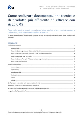 Kea s.r.l. | Via Strà, 102 | 37042 Caldiero (VR) | www.keanet.it

Come realizzare documentazione tecnica e
di prodotto più efficiente ed efficace con
Argo CMS
Tel. / Fax: +39 045 6152381 | E-mail: info@keanet.it

Panoramica sugli strumenti con cui Argo aiuta tecnical writer, product manager e
traduttori a realizzare documentazione di qualità

"E' tempo di trasformare la comunicazione tecnica da un male necessario in un bene aziendale" (Sarah O'Keefe e Alan
S. Pringle)

Sommario
Gestione collaborativa ........................................................................................................................................................ 2
Autorizzazioni ............................................................................................................................................................. 2
Flusso di redazione: gestione di “Contenuti originali”................................................................................................ 3
Flusso di redazione e revisione: bookmark e note per redattori e revisori ................................................................ 6
Flusso di traduzione: flag “Da tradurre” ..................................................................................................................... 8
Flusso di redazione: “congelare” il documento consegnato al cliente ..................................................................... 10
Flusso di redazione: revisioni .................................................................................................................................... 10
Riutilizzo dei contenuti ..................................................................................................................................................... 11
Frammentazione ....................................................................................................................................................... 11
Single sourcing .......................................................................................................................................................... 11
Standardizzazione ..................................................................................................................................................... 11
Strutturazione ........................................................................................................................................................... 13
Glossari ..................................................................................................................................................................... 15
Tagging ...................................................................................................................................................................... 17
Configurazione automatica della documentazione tecnica ............................................................................................. 21
Produzione automatica di documentazione multicanale ................................................................................................. 23
Strumenti per facilitare l'adesione a normative, standard e best practices ..................................................................... 24
Integrazione fra Argo e altri software............................................................................................................................... 25

1
Come realizzare documentazione tecnica e di prodotto più efficiente ed efficace con Argo CMS

 