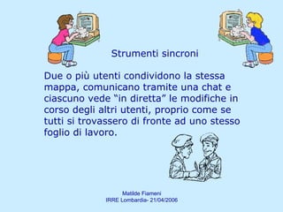 Strumenti sincroni Due o più utenti condividono la stessa mappa, comunicano tramite una chat e ciascuno vede “in diretta” le modifiche in corso degli altri utenti, proprio come se tutti si trovassero di fronte ad uno stesso foglio di lavoro.  
