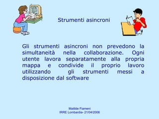 Strumenti asincroni Gli strumenti asincroni non prevedono la simultaneità nella collaborazione. Ogni utente lavora separatamente alla propria mappa e condivide il proprio lavoro utilizzando  gli strumenti messi a disposizione dal software 