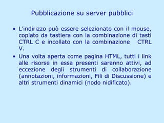 Pubblicazione su server pubblici L’indirizzo può essere selezionato con il mouse, copiato da tastiera con la combinazione di tasti CTRL C e incollato con la combinazione  CTRL V. Una volta aperta come pagina HTML, tutti i link alle risorse in essa presenti saranno attivi, ad eccezione degli strumenti di collaborazione (annotazioni, informazioni, Fili di Discussione) e altri strumenti dinamici (nodo nidificato). 
