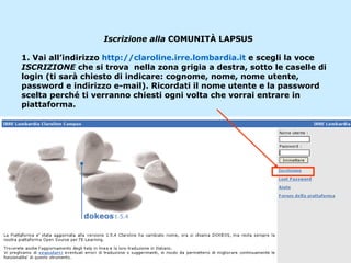 Iscrizione alla  COMUNITÀ LAPSUS 1. Vai all’indirizzo  http://claroline.irre.lombardia.it  e scegli la voce  ISCRIZIONE  che si trova  nella zona grigia a destra, sotto le caselle di login (ti sarà chiesto di indicare: cognome, nome, nome utente, password e indirizzo e-mail). Ricordati il nome utente e la password scelta perché ti verranno chiesti ogni volta che vorrai entrare in piattaforma. 