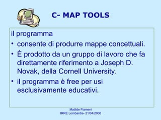 C- MAP TOOLS il programma  consente di produrre mappe concettuali.  È prodotto da un gruppo di lavoro che fa direttamente riferimento a Joseph D. Novak, della Cornell University.  il programma è free per usi esclusivamente educativi. 