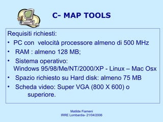C- MAP TOOLS Requisiti richiesti:  PC con  velocità processore almeno di 500 MHz  RAM : almeno 128 MB;  Sistema operativo:  Windows 95/98/Me/NT/2000/XP - Linux – Mac Osx Spazio richiesto su Hard disk: almeno 75 MB Scheda video: Super VGA (800 X 600) o  superiore.  