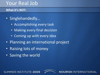 Your Real Job Singlehandedly… Accomplishing every task Making every final decision Coming up with every idea Planning an international project Raising lots of money Saving the world What it’s NOT: 