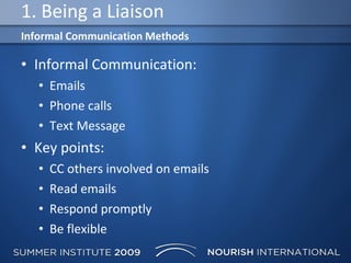 1. Being a Liaison Informal Communication: Emails Phone calls Text Message Key points: CC others involved on emails Read emails Respond promptly Be flexible  Informal Communication Methods 