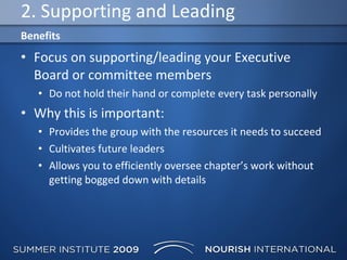 2. Supporting and Leading Focus on supporting/leading your Executive Board or committee members  Do not hold their hand or complete every task personally Why this is important: Provides the group with the resources it needs to succeed Cultivates future leaders Allows you to efficiently oversee chapter’s work without getting bogged down with details  Benefits 