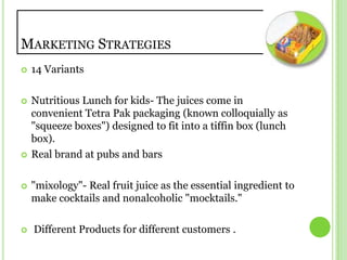 Marketing Strategies14 VariantsNutritious Lunch for kids- The juices come in convenient Tetra Pak packaging (known colloquially as "squeeze boxes") designed to fit into a tiffin box (lunch box).Real brand at pubs and bars"mixology"- Real fruit juice as the essential ingredient to make cocktails and nonalcoholic "mocktails."  Different Products for different customers .