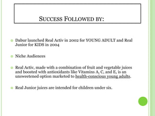	     Success Followed by:Dabur launched Real Activ in 2002 for YOUNG ADULT and Real Junior for KIDS in 2004 Niche AudiencesReal Activ, made with a combination of fruit and vegetable juices and boosted with antioxidants like Vitamins A, C, and E, is an unsweetened option marketed to health-conscious young adults.Real Junior juices are intended for children under six.