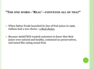 "The one word—'Real'—conveyed all of that"When Dabur Foods launched its line of fruit juices in 1996, Indians had a new choice - a Real choice.Because Amit(CEO) wanted customers to know that their juices were natural and healthy, contained no preservatives, and tasted like eating actual fruit.